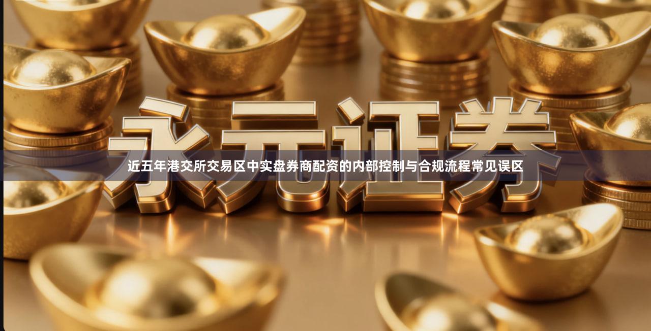 近五年港交所交易区中实盘券商配资的内部控制与合规流程常见误区
